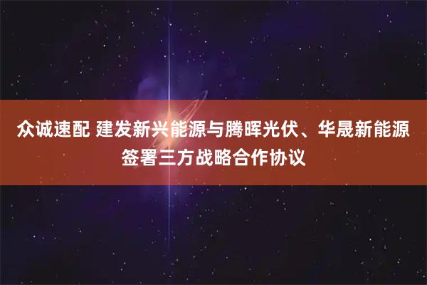众诚速配 建发新兴能源与腾晖光伏、华晟新能源签署三方战略合作协议