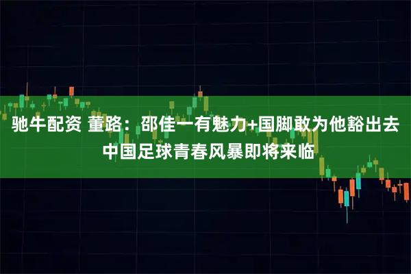 驰牛配资 董路：邵佳一有魅力+国脚敢为他豁出去 中国足球青春风暴即将来临