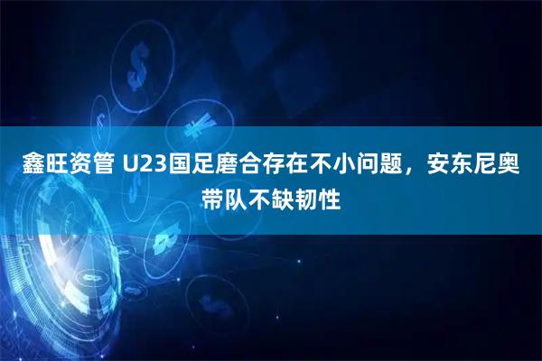 鑫旺资管 U23国足磨合存在不小问题，安东尼奥带队不缺韧性