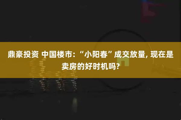 鼎豪投资 中国楼市: “小阳春”成交放量, 现在是卖房的好时机吗?