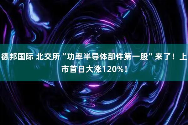 德邦国际 北交所“功率半导体部件第一股”来了！上市首日大涨120%！