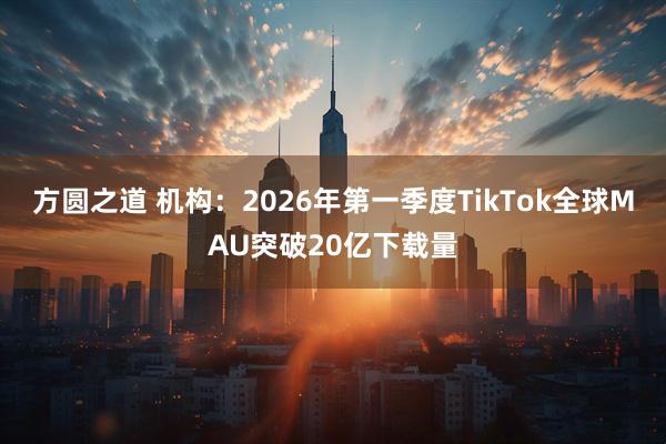 方圆之道 机构:2026年第一季度TikTok全球MAU突破20亿下载量